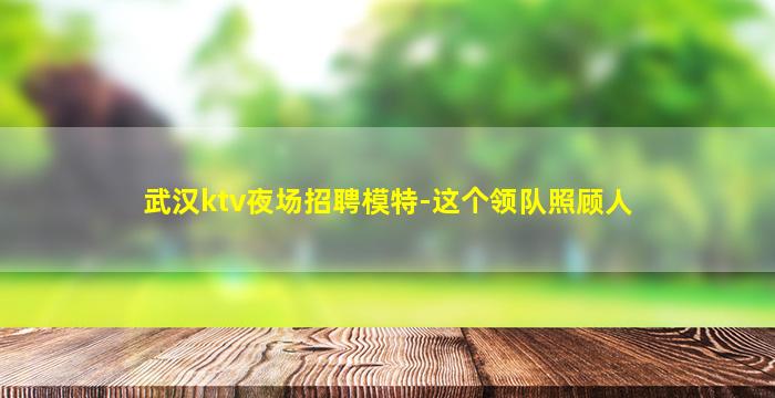 武汉ktv夜场招聘模特-这个领队照顾人